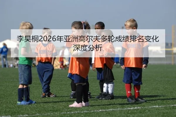 李昊桐2026年亚洲高尔夫多轮成绩排名变化深度分析